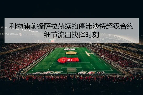 利物浦前锋萨拉赫续约停滞沙特超级合约细节流出抉择时刻
